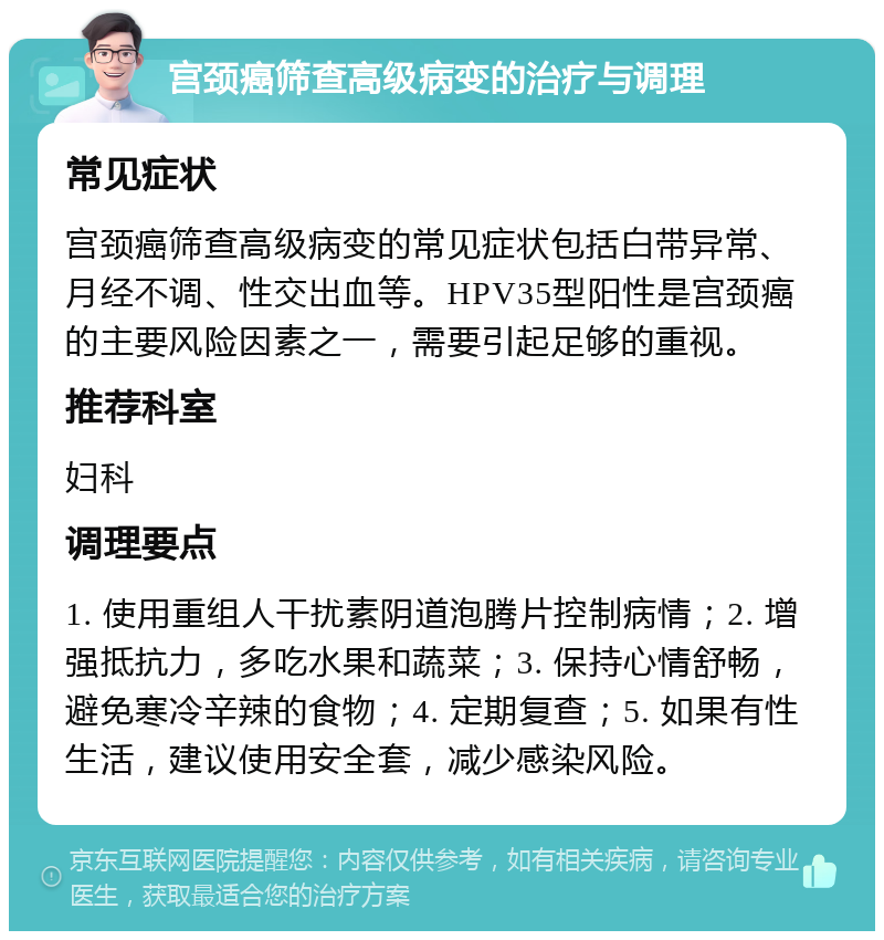 宫颈癌筛查高级病变的治疗与调理 常见症状 宫颈癌筛查高级病变的常见症状包括白带异常、月经不调、性交出血等。HPV35型阳性是宫颈癌的主要风险因素之一，需要引起足够的重视。 推荐科室 妇科 调理要点 1. 使用重组人干扰素阴道泡腾片控制病情；2. 增强抵抗力，多吃水果和蔬菜；3. 保持心情舒畅，避免寒冷辛辣的食物；4. 定期复查；5. 如果有性生活，建议使用安全套，减少感染风险。