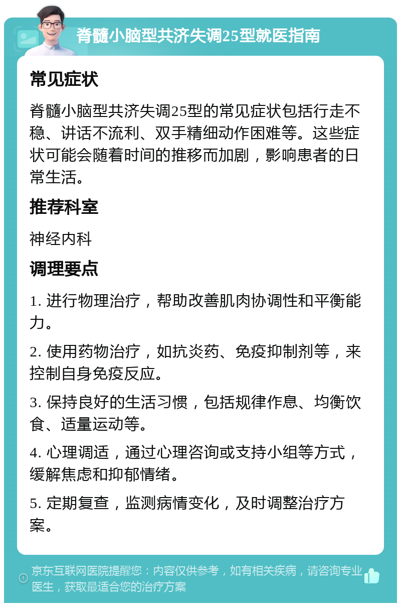 脊髓小脑型共济失调25型就医指南 常见症状 脊髓小脑型共济失调25型的常见症状包括行走不稳、讲话不流利、双手精细动作困难等。这些症状可能会随着时间的推移而加剧，影响患者的日常生活。 推荐科室 神经内科 调理要点 1. 进行物理治疗，帮助改善肌肉协调性和平衡能力。 2. 使用药物治疗，如抗炎药、免疫抑制剂等，来控制自身免疫反应。 3. 保持良好的生活习惯，包括规律作息、均衡饮食、适量运动等。 4. 心理调适，通过心理咨询或支持小组等方式，缓解焦虑和抑郁情绪。 5. 定期复查，监测病情变化，及时调整治疗方案。