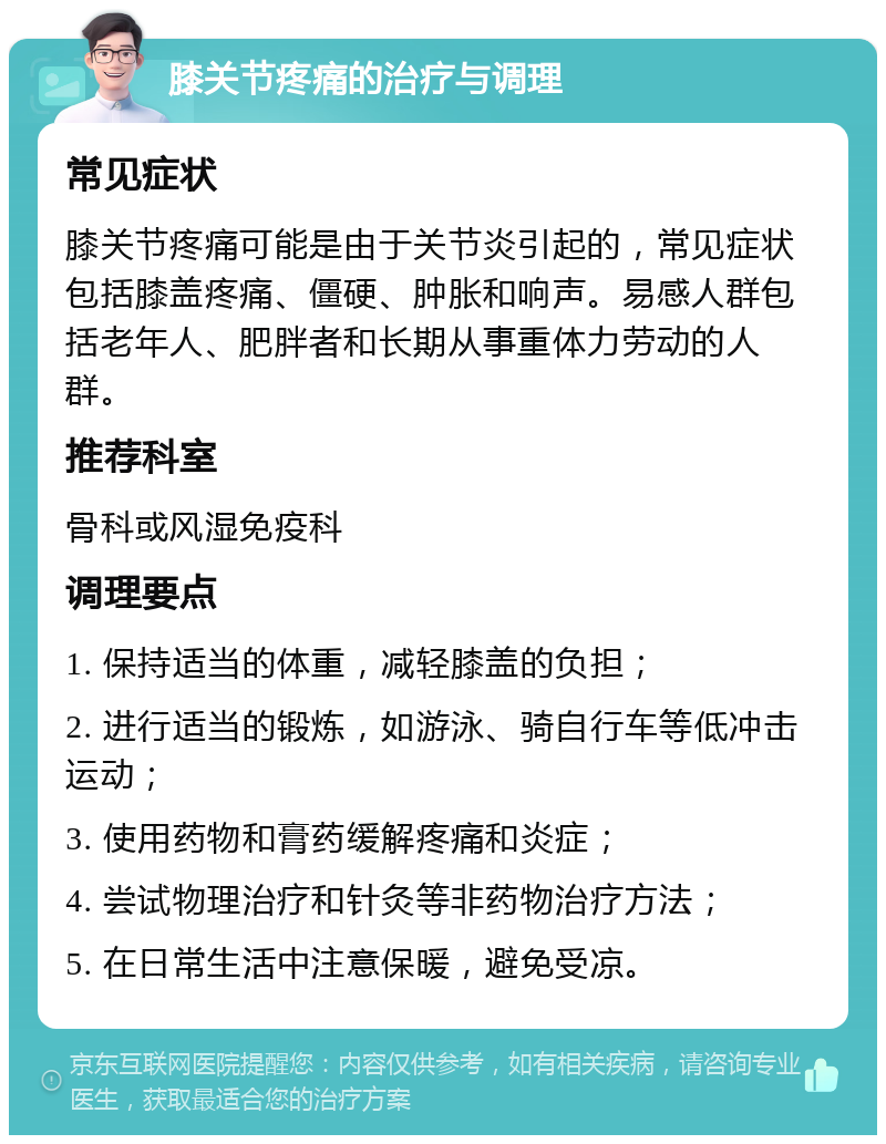 膝关节疼痛的治疗与调理 常见症状 膝关节疼痛可能是由于关节炎引起的，常见症状包括膝盖疼痛、僵硬、肿胀和响声。易感人群包括老年人、肥胖者和长期从事重体力劳动的人群。 推荐科室 骨科或风湿免疫科 调理要点 1. 保持适当的体重，减轻膝盖的负担； 2. 进行适当的锻炼，如游泳、骑自行车等低冲击运动； 3. 使用药物和膏药缓解疼痛和炎症； 4. 尝试物理治疗和针灸等非药物治疗方法； 5. 在日常生活中注意保暖，避免受凉。