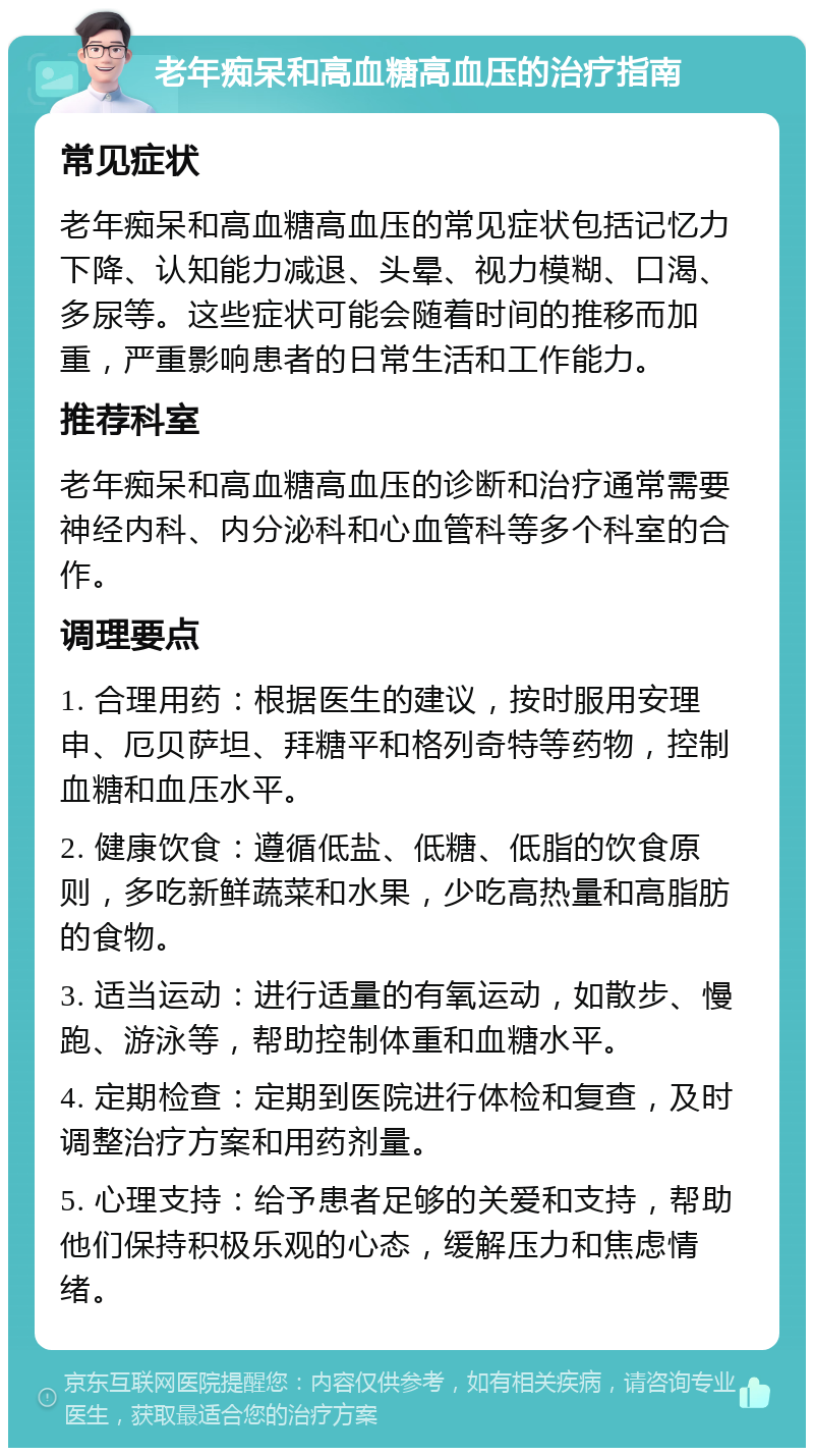 老年痴呆和高血糖高血压的治疗指南 常见症状 老年痴呆和高血糖高血压的常见症状包括记忆力下降、认知能力减退、头晕、视力模糊、口渴、多尿等。这些症状可能会随着时间的推移而加重，严重影响患者的日常生活和工作能力。 推荐科室 老年痴呆和高血糖高血压的诊断和治疗通常需要神经内科、内分泌科和心血管科等多个科室的合作。 调理要点 1. 合理用药：根据医生的建议，按时服用安理申、厄贝萨坦、拜糖平和格列奇特等药物，控制血糖和血压水平。 2. 健康饮食：遵循低盐、低糖、低脂的饮食原则，多吃新鲜蔬菜和水果，少吃高热量和高脂肪的食物。 3. 适当运动：进行适量的有氧运动，如散步、慢跑、游泳等，帮助控制体重和血糖水平。 4. 定期检查：定期到医院进行体检和复查，及时调整治疗方案和用药剂量。 5. 心理支持：给予患者足够的关爱和支持，帮助他们保持积极乐观的心态，缓解压力和焦虑情绪。