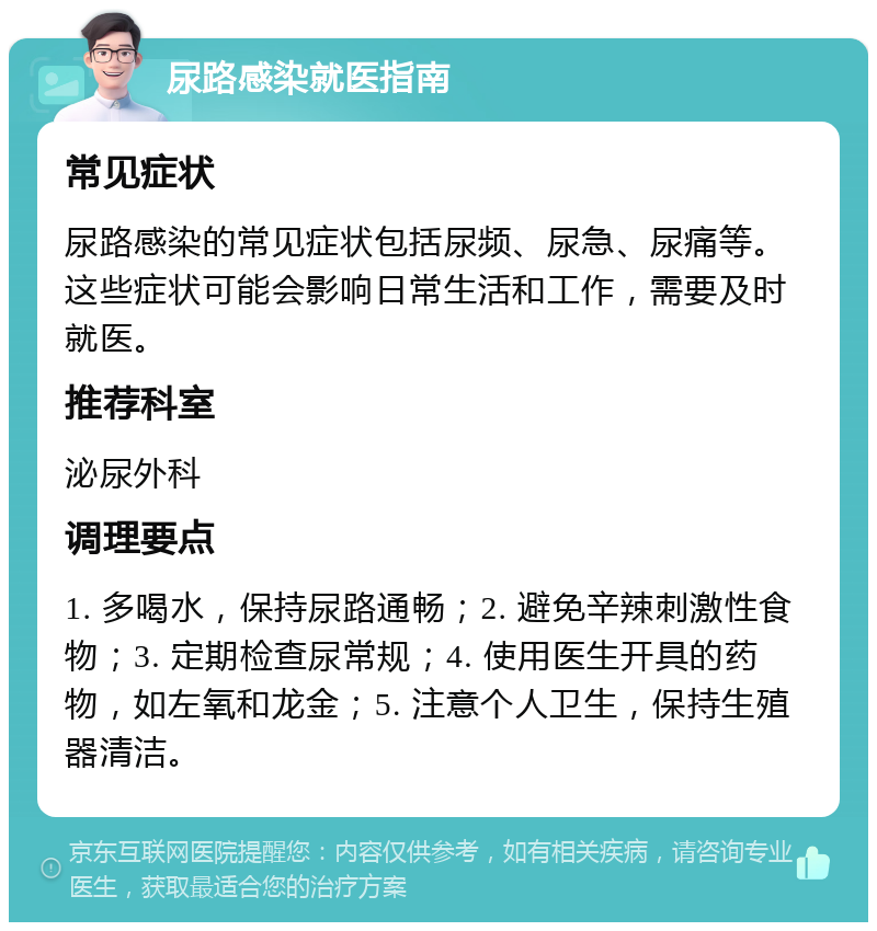 尿路感染就医指南 常见症状 尿路感染的常见症状包括尿频、尿急、尿痛等。这些症状可能会影响日常生活和工作，需要及时就医。 推荐科室 泌尿外科 调理要点 1. 多喝水，保持尿路通畅；2. 避免辛辣刺激性食物；3. 定期检查尿常规；4. 使用医生开具的药物，如左氧和龙金；5. 注意个人卫生，保持生殖器清洁。