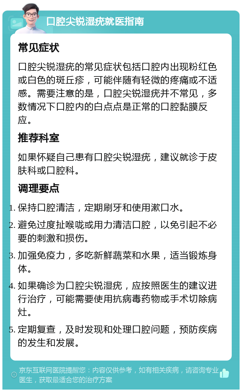 口腔尖锐湿疣就医指南 常见症状 口腔尖锐湿疣的常见症状包括口腔内出现粉红色或白色的斑丘疹，可能伴随有轻微的疼痛或不适感。需要注意的是，口腔尖锐湿疣并不常见，多数情况下口腔内的白点点是正常的口腔黏膜反应。 推荐科室 如果怀疑自己患有口腔尖锐湿疣，建议就诊于皮肤科或口腔科。 调理要点 保持口腔清洁，定期刷牙和使用漱口水。 避免过度扯喉咙或用力清洁口腔，以免引起不必要的刺激和损伤。 加强免疫力，多吃新鲜蔬菜和水果，适当锻炼身体。 如果确诊为口腔尖锐湿疣，应按照医生的建议进行治疗，可能需要使用抗病毒药物或手术切除病灶。 定期复查，及时发现和处理口腔问题，预防疾病的发生和发展。