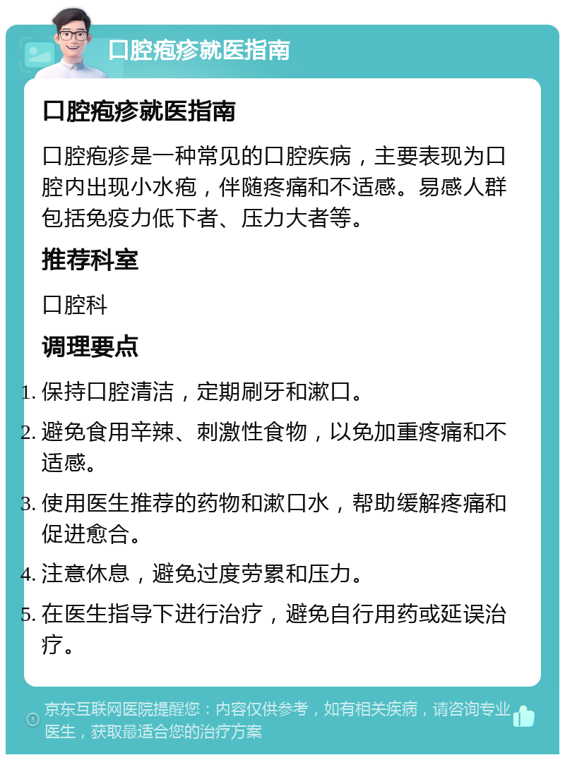 口腔疱疹就医指南 口腔疱疹就医指南 口腔疱疹是一种常见的口腔疾病，主要表现为口腔内出现小水疱，伴随疼痛和不适感。易感人群包括免疫力低下者、压力大者等。 推荐科室 口腔科 调理要点 保持口腔清洁，定期刷牙和漱口。 避免食用辛辣、刺激性食物，以免加重疼痛和不适感。 使用医生推荐的药物和漱口水，帮助缓解疼痛和促进愈合。 注意休息，避免过度劳累和压力。 在医生指导下进行治疗，避免自行用药或延误治疗。