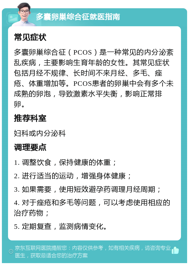 多囊卵巢综合征就医指南 常见症状 多囊卵巢综合征（PCOS）是一种常见的内分泌紊乱疾病，主要影响生育年龄的女性。其常见症状包括月经不规律、长时间不来月经、多毛、痤疮、体重增加等。PCOS患者的卵巢中会有多个未成熟的卵泡，导致激素水平失衡，影响正常排卵。 推荐科室 妇科或内分泌科 调理要点 1. 调整饮食，保持健康的体重； 2. 进行适当的运动，增强身体健康； 3. 如果需要，使用短效避孕药调理月经周期； 4. 对于痤疮和多毛等问题，可以考虑使用相应的治疗药物； 5. 定期复查，监测病情变化。