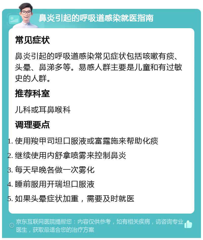 鼻炎引起的呼吸道感染就医指南 常见症状 鼻炎引起的呼吸道感染常见症状包括咳嗽有痰、头晕、鼻涕多等。易感人群主要是儿童和有过敏史的人群。 推荐科室 儿科或耳鼻喉科 调理要点 使用羧甲司坦口服液或富露施来帮助化痰 继续使用内舒拿喷雾来控制鼻炎 每天早晚各做一次雾化 睡前服用开瑞坦口服液 如果头晕症状加重，需要及时就医