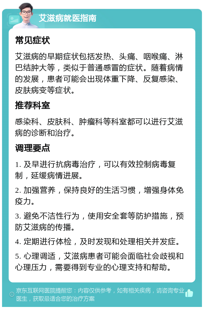 艾滋病就医指南 常见症状 艾滋病的早期症状包括发热、头痛、咽喉痛、淋巴结肿大等，类似于普通感冒的症状。随着病情的发展，患者可能会出现体重下降、反复感染、皮肤病变等症状。 推荐科室 感染科、皮肤科、肿瘤科等科室都可以进行艾滋病的诊断和治疗。 调理要点 1. 及早进行抗病毒治疗，可以有效控制病毒复制，延缓病情进展。 2. 加强营养，保持良好的生活习惯，增强身体免疫力。 3. 避免不洁性行为，使用安全套等防护措施，预防艾滋病的传播。 4. 定期进行体检，及时发现和处理相关并发症。 5. 心理调适，艾滋病患者可能会面临社会歧视和心理压力，需要得到专业的心理支持和帮助。