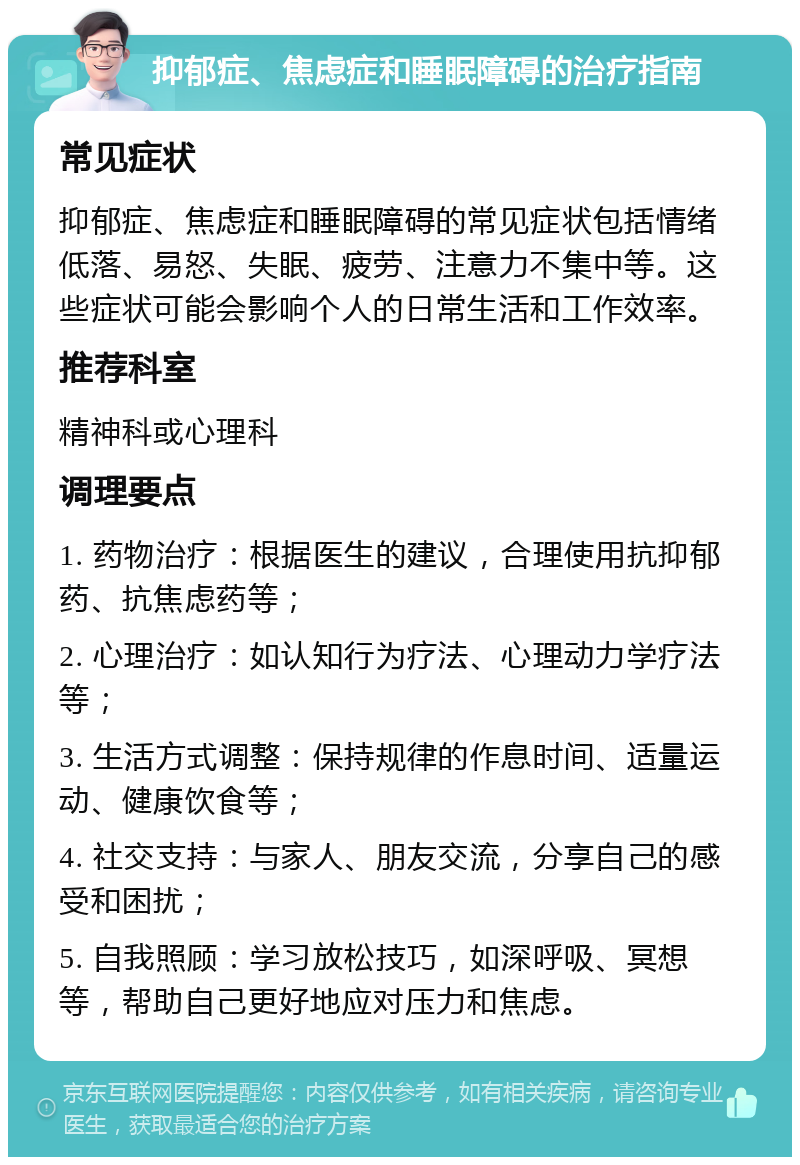 抑郁症、焦虑症和睡眠障碍的治疗指南 常见症状 抑郁症、焦虑症和睡眠障碍的常见症状包括情绪低落、易怒、失眠、疲劳、注意力不集中等。这些症状可能会影响个人的日常生活和工作效率。 推荐科室 精神科或心理科 调理要点 1. 药物治疗：根据医生的建议，合理使用抗抑郁药、抗焦虑药等； 2. 心理治疗：如认知行为疗法、心理动力学疗法等； 3. 生活方式调整：保持规律的作息时间、适量运动、健康饮食等； 4. 社交支持：与家人、朋友交流，分享自己的感受和困扰； 5. 自我照顾：学习放松技巧，如深呼吸、冥想等，帮助自己更好地应对压力和焦虑。