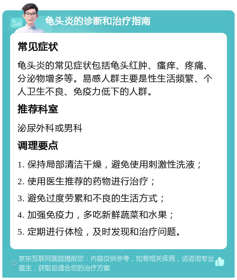 龟头炎的诊断和治疗指南 常见症状 龟头炎的常见症状包括龟头红肿、瘙痒、疼痛、分泌物增多等。易感人群主要是性生活频繁、个人卫生不良、免疫力低下的人群。 推荐科室 泌尿外科或男科 调理要点 1. 保持局部清洁干燥，避免使用刺激性洗液； 2. 使用医生推荐的药物进行治疗； 3. 避免过度劳累和不良的生活方式； 4. 加强免疫力，多吃新鲜蔬菜和水果； 5. 定期进行体检，及时发现和治疗问题。