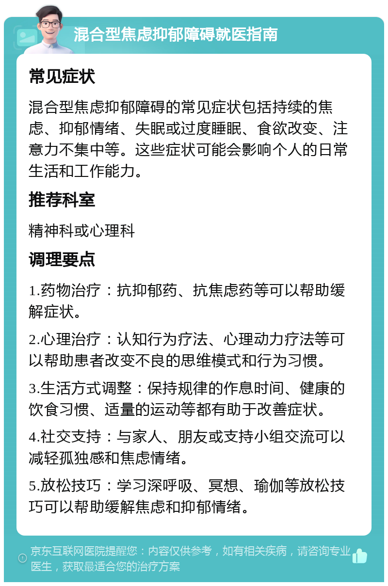 混合型焦虑抑郁障碍就医指南 常见症状 混合型焦虑抑郁障碍的常见症状包括持续的焦虑、抑郁情绪、失眠或过度睡眠、食欲改变、注意力不集中等。这些症状可能会影响个人的日常生活和工作能力。 推荐科室 精神科或心理科 调理要点 1.药物治疗：抗抑郁药、抗焦虑药等可以帮助缓解症状。 2.心理治疗：认知行为疗法、心理动力疗法等可以帮助患者改变不良的思维模式和行为习惯。 3.生活方式调整：保持规律的作息时间、健康的饮食习惯、适量的运动等都有助于改善症状。 4.社交支持：与家人、朋友或支持小组交流可以减轻孤独感和焦虑情绪。 5.放松技巧：学习深呼吸、冥想、瑜伽等放松技巧可以帮助缓解焦虑和抑郁情绪。