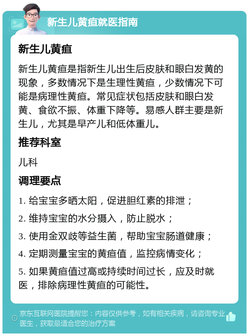 新生儿黄疸就医指南 新生儿黄疸 新生儿黄疸是指新生儿出生后皮肤和眼白发黄的现象，多数情况下是生理性黄疸，少数情况下可能是病理性黄疸。常见症状包括皮肤和眼白发黄、食欲不振、体重下降等。易感人群主要是新生儿，尤其是早产儿和低体重儿。 推荐科室 儿科 调理要点 1. 给宝宝多晒太阳，促进胆红素的排泄； 2. 维持宝宝的水分摄入，防止脱水； 3. 使用金双歧等益生菌，帮助宝宝肠道健康； 4. 定期测量宝宝的黄疸值，监控病情变化； 5. 如果黄疸值过高或持续时间过长，应及时就医，排除病理性黄疸的可能性。