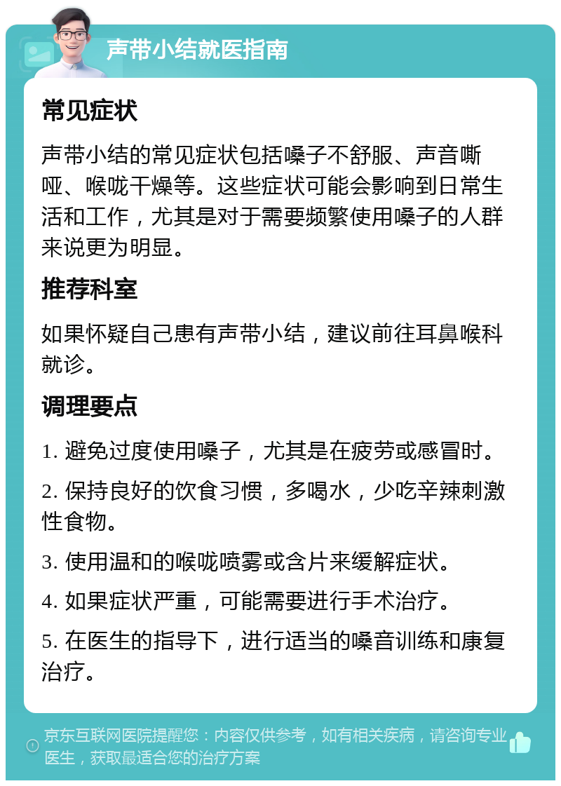 声带小结就医指南 常见症状 声带小结的常见症状包括嗓子不舒服、声音嘶哑、喉咙干燥等。这些症状可能会影响到日常生活和工作，尤其是对于需要频繁使用嗓子的人群来说更为明显。 推荐科室 如果怀疑自己患有声带小结，建议前往耳鼻喉科就诊。 调理要点 1. 避免过度使用嗓子，尤其是在疲劳或感冒时。 2. 保持良好的饮食习惯，多喝水，少吃辛辣刺激性食物。 3. 使用温和的喉咙喷雾或含片来缓解症状。 4. 如果症状严重，可能需要进行手术治疗。 5. 在医生的指导下，进行适当的嗓音训练和康复治疗。