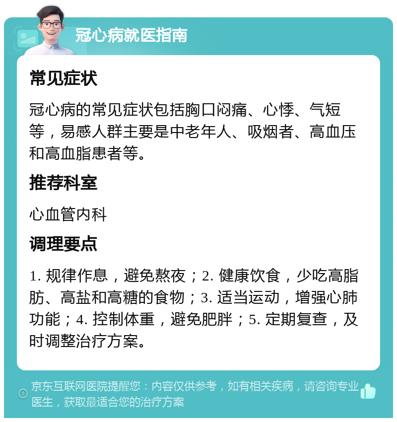 冠心病就医指南 常见症状 冠心病的常见症状包括胸口闷痛、心悸、气短等，易感人群主要是中老年人、吸烟者、高血压和高血脂患者等。 推荐科室 心血管内科 调理要点 1. 规律作息，避免熬夜；2. 健康饮食，少吃高脂肪、高盐和高糖的食物；3. 适当运动，增强心肺功能；4. 控制体重，避免肥胖；5. 定期复查，及时调整治疗方案。