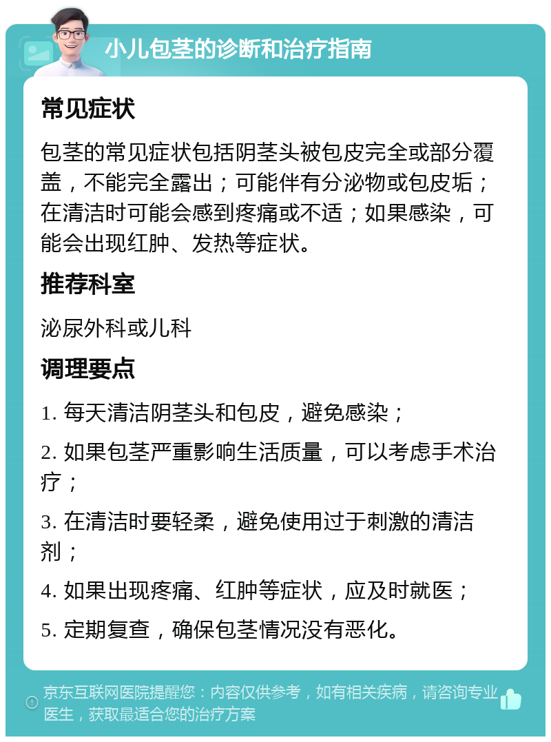 小儿包茎的诊断和治疗指南 常见症状 包茎的常见症状包括阴茎头被包皮完全或部分覆盖，不能完全露出；可能伴有分泌物或包皮垢；在清洁时可能会感到疼痛或不适；如果感染，可能会出现红肿、发热等症状。 推荐科室 泌尿外科或儿科 调理要点 1. 每天清洁阴茎头和包皮，避免感染； 2. 如果包茎严重影响生活质量，可以考虑手术治疗； 3. 在清洁时要轻柔，避免使用过于刺激的清洁剂； 4. 如果出现疼痛、红肿等症状，应及时就医； 5. 定期复查，确保包茎情况没有恶化。