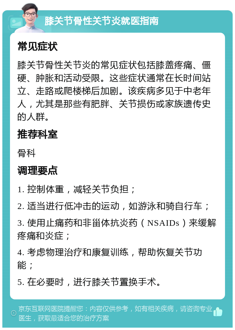 膝关节骨性关节炎就医指南 常见症状 膝关节骨性关节炎的常见症状包括膝盖疼痛、僵硬、肿胀和活动受限。这些症状通常在长时间站立、走路或爬楼梯后加剧。该疾病多见于中老年人，尤其是那些有肥胖、关节损伤或家族遗传史的人群。 推荐科室 骨科 调理要点 1. 控制体重，减轻关节负担； 2. 适当进行低冲击的运动，如游泳和骑自行车； 3. 使用止痛药和非甾体抗炎药（NSAIDs）来缓解疼痛和炎症； 4. 考虑物理治疗和康复训练，帮助恢复关节功能； 5. 在必要时，进行膝关节置换手术。
