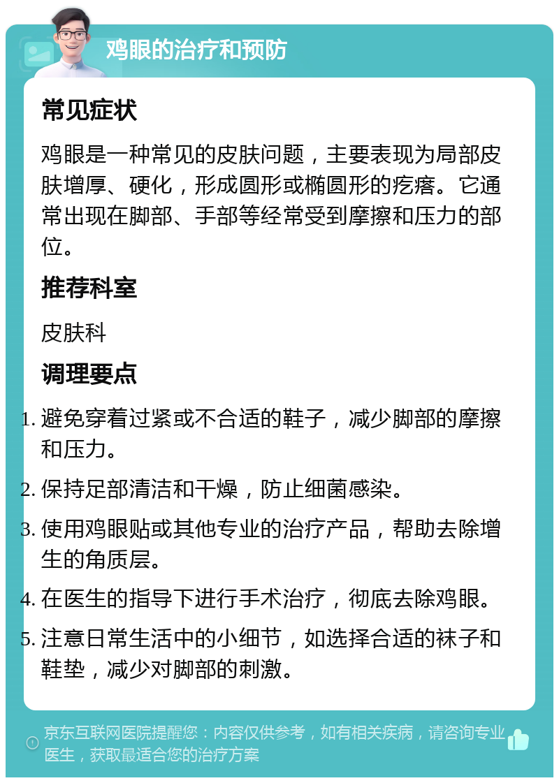 鸡眼的治疗和预防 常见症状 鸡眼是一种常见的皮肤问题，主要表现为局部皮肤增厚、硬化，形成圆形或椭圆形的疙瘩。它通常出现在脚部、手部等经常受到摩擦和压力的部位。 推荐科室 皮肤科 调理要点 避免穿着过紧或不合适的鞋子，减少脚部的摩擦和压力。 保持足部清洁和干燥，防止细菌感染。 使用鸡眼贴或其他专业的治疗产品，帮助去除增生的角质层。 在医生的指导下进行手术治疗，彻底去除鸡眼。 注意日常生活中的小细节，如选择合适的袜子和鞋垫，减少对脚部的刺激。