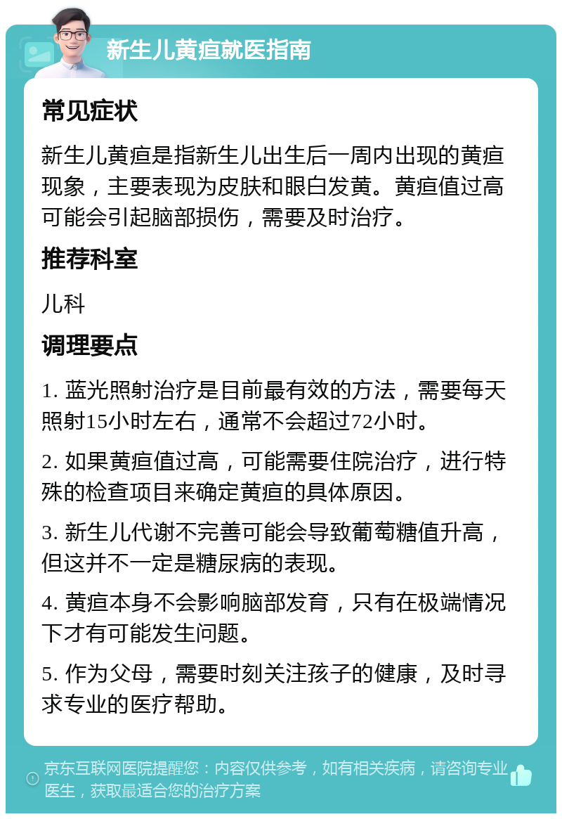 新生儿黄疸就医指南 常见症状 新生儿黄疸是指新生儿出生后一周内出现的黄疸现象，主要表现为皮肤和眼白发黄。黄疸值过高可能会引起脑部损伤，需要及时治疗。 推荐科室 儿科 调理要点 1. 蓝光照射治疗是目前最有效的方法，需要每天照射15小时左右，通常不会超过72小时。 2. 如果黄疸值过高，可能需要住院治疗，进行特殊的检查项目来确定黄疸的具体原因。 3. 新生儿代谢不完善可能会导致葡萄糖值升高，但这并不一定是糖尿病的表现。 4. 黄疸本身不会影响脑部发育，只有在极端情况下才有可能发生问题。 5. 作为父母，需要时刻关注孩子的健康，及时寻求专业的医疗帮助。