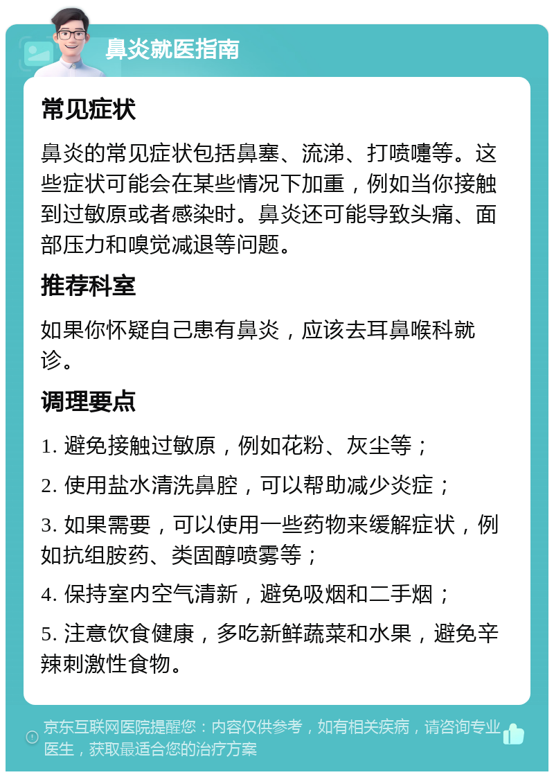 鼻炎就医指南 常见症状 鼻炎的常见症状包括鼻塞、流涕、打喷嚏等。这些症状可能会在某些情况下加重，例如当你接触到过敏原或者感染时。鼻炎还可能导致头痛、面部压力和嗅觉减退等问题。 推荐科室 如果你怀疑自己患有鼻炎，应该去耳鼻喉科就诊。 调理要点 1. 避免接触过敏原，例如花粉、灰尘等； 2. 使用盐水清洗鼻腔，可以帮助减少炎症； 3. 如果需要，可以使用一些药物来缓解症状，例如抗组胺药、类固醇喷雾等； 4. 保持室内空气清新，避免吸烟和二手烟； 5. 注意饮食健康，多吃新鲜蔬菜和水果，避免辛辣刺激性食物。