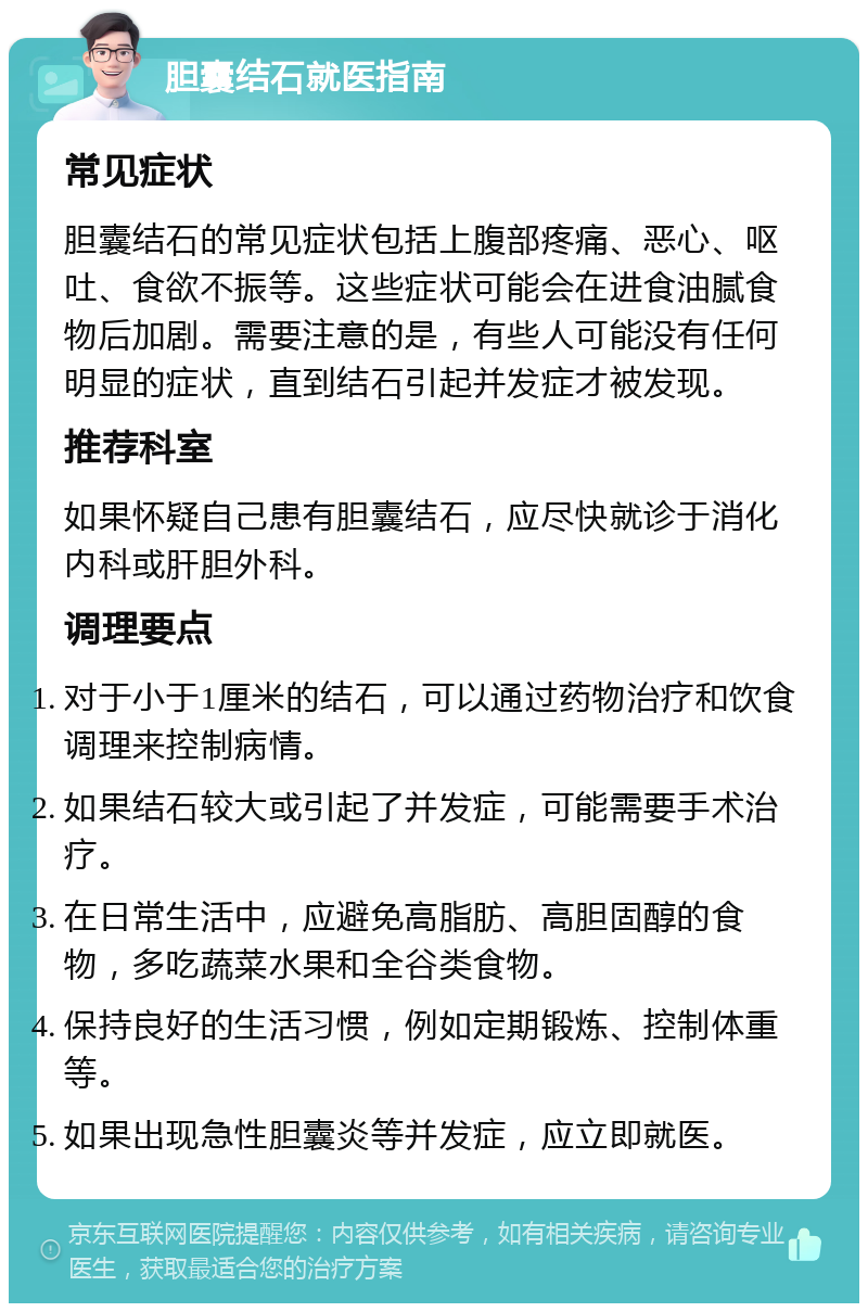 胆囊结石就医指南 常见症状 胆囊结石的常见症状包括上腹部疼痛、恶心、呕吐、食欲不振等。这些症状可能会在进食油腻食物后加剧。需要注意的是，有些人可能没有任何明显的症状，直到结石引起并发症才被发现。 推荐科室 如果怀疑自己患有胆囊结石，应尽快就诊于消化内科或肝胆外科。 调理要点 对于小于1厘米的结石，可以通过药物治疗和饮食调理来控制病情。 如果结石较大或引起了并发症，可能需要手术治疗。 在日常生活中，应避免高脂肪、高胆固醇的食物，多吃蔬菜水果和全谷类食物。 保持良好的生活习惯，例如定期锻炼、控制体重等。 如果出现急性胆囊炎等并发症，应立即就医。