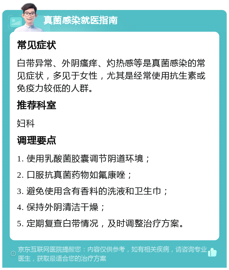 真菌感染就医指南 常见症状 白带异常、外阴瘙痒、灼热感等是真菌感染的常见症状，多见于女性，尤其是经常使用抗生素或免疫力较低的人群。 推荐科室 妇科 调理要点 1. 使用乳酸菌胶囊调节阴道环境； 2. 口服抗真菌药物如氟康唑； 3. 避免使用含有香料的洗液和卫生巾； 4. 保持外阴清洁干燥； 5. 定期复查白带情况，及时调整治疗方案。