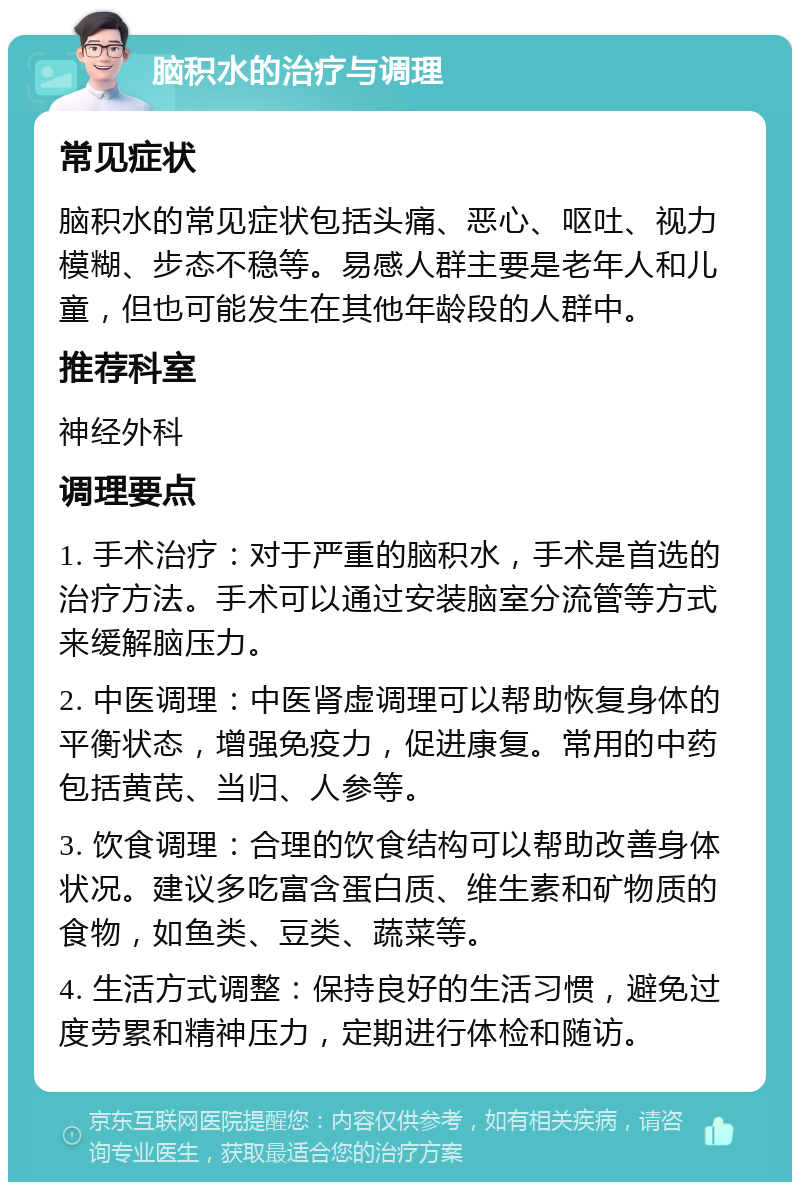 脑积水的治疗与调理 常见症状 脑积水的常见症状包括头痛、恶心、呕吐、视力模糊、步态不稳等。易感人群主要是老年人和儿童，但也可能发生在其他年龄段的人群中。 推荐科室 神经外科 调理要点 1. 手术治疗：对于严重的脑积水，手术是首选的治疗方法。手术可以通过安装脑室分流管等方式来缓解脑压力。 2. 中医调理：中医肾虚调理可以帮助恢复身体的平衡状态，增强免疫力，促进康复。常用的中药包括黄芪、当归、人参等。 3. 饮食调理：合理的饮食结构可以帮助改善身体状况。建议多吃富含蛋白质、维生素和矿物质的食物，如鱼类、豆类、蔬菜等。 4. 生活方式调整：保持良好的生活习惯，避免过度劳累和精神压力，定期进行体检和随访。