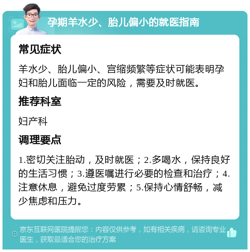 孕期羊水少、胎儿偏小的就医指南 常见症状 羊水少、胎儿偏小、宫缩频繁等症状可能表明孕妇和胎儿面临一定的风险，需要及时就医。 推荐科室 妇产科 调理要点 1.密切关注胎动，及时就医；2.多喝水，保持良好的生活习惯；3.遵医嘱进行必要的检查和治疗；4.注意休息，避免过度劳累；5.保持心情舒畅，减少焦虑和压力。