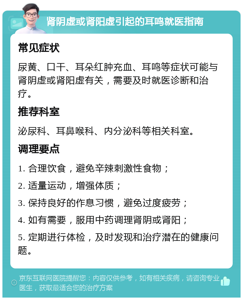 肾阴虚或肾阳虚引起的耳鸣就医指南 常见症状 尿黄、口干、耳朵红肿充血、耳鸣等症状可能与肾阴虚或肾阳虚有关，需要及时就医诊断和治疗。 推荐科室 泌尿科、耳鼻喉科、内分泌科等相关科室。 调理要点 1. 合理饮食，避免辛辣刺激性食物； 2. 适量运动，增强体质； 3. 保持良好的作息习惯，避免过度疲劳； 4. 如有需要，服用中药调理肾阴或肾阳； 5. 定期进行体检，及时发现和治疗潜在的健康问题。