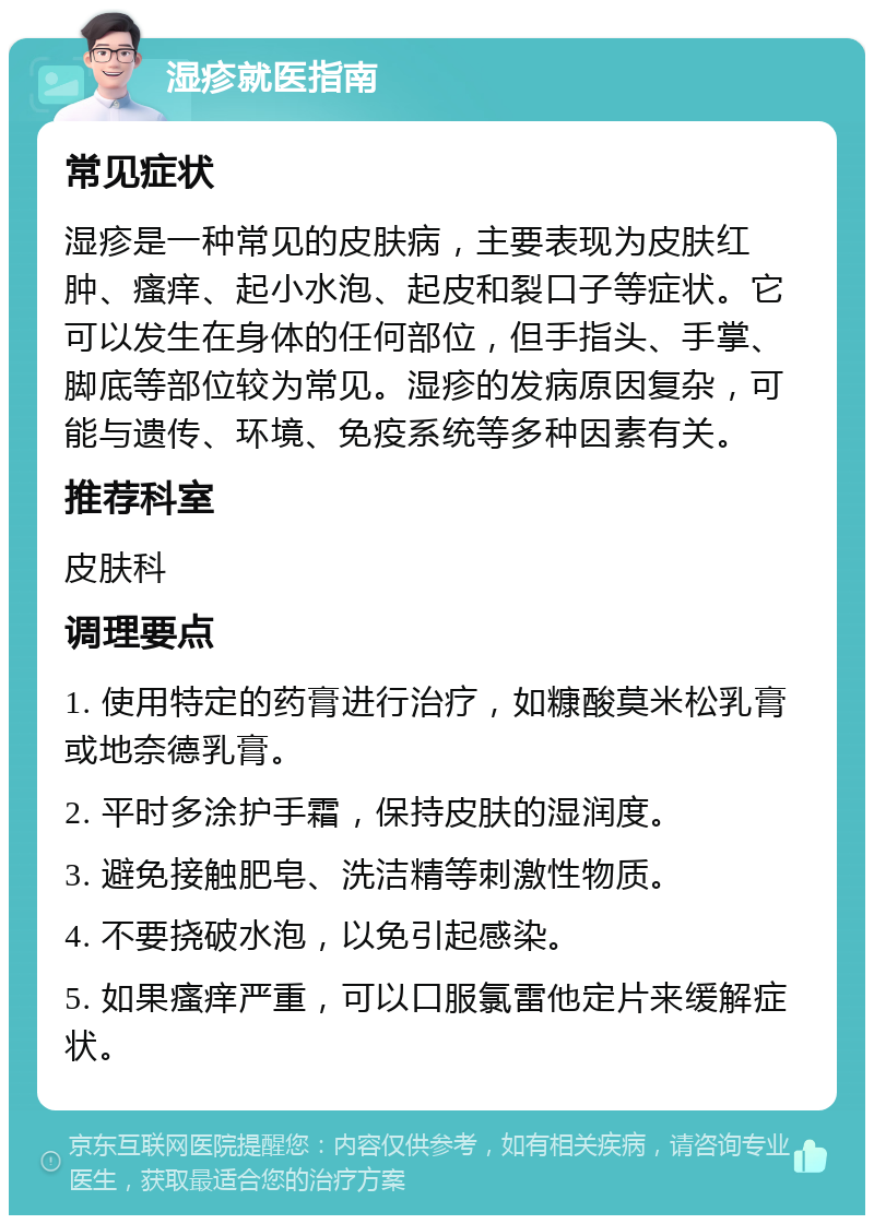 湿疹就医指南 常见症状 湿疹是一种常见的皮肤病，主要表现为皮肤红肿、瘙痒、起小水泡、起皮和裂口子等症状。它可以发生在身体的任何部位，但手指头、手掌、脚底等部位较为常见。湿疹的发病原因复杂，可能与遗传、环境、免疫系统等多种因素有关。 推荐科室 皮肤科 调理要点 1. 使用特定的药膏进行治疗，如糠酸莫米松乳膏或地奈德乳膏。 2. 平时多涂护手霜，保持皮肤的湿润度。 3. 避免接触肥皂、洗洁精等刺激性物质。 4. 不要挠破水泡，以免引起感染。 5. 如果瘙痒严重，可以口服氯雷他定片来缓解症状。