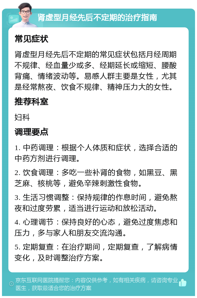 肾虚型月经先后不定期的治疗指南 常见症状 肾虚型月经先后不定期的常见症状包括月经周期不规律、经血量少或多、经期延长或缩短、腰酸背痛、情绪波动等。易感人群主要是女性，尤其是经常熬夜、饮食不规律、精神压力大的女性。 推荐科室 妇科 调理要点 1. 中药调理：根据个人体质和症状，选择合适的中药方剂进行调理。 2. 饮食调理：多吃一些补肾的食物，如黑豆、黑芝麻、核桃等，避免辛辣刺激性食物。 3. 生活习惯调整：保持规律的作息时间，避免熬夜和过度劳累，适当进行运动和放松活动。 4. 心理调节：保持良好的心态，避免过度焦虑和压力，多与家人和朋友交流沟通。 5. 定期复查：在治疗期间，定期复查，了解病情变化，及时调整治疗方案。