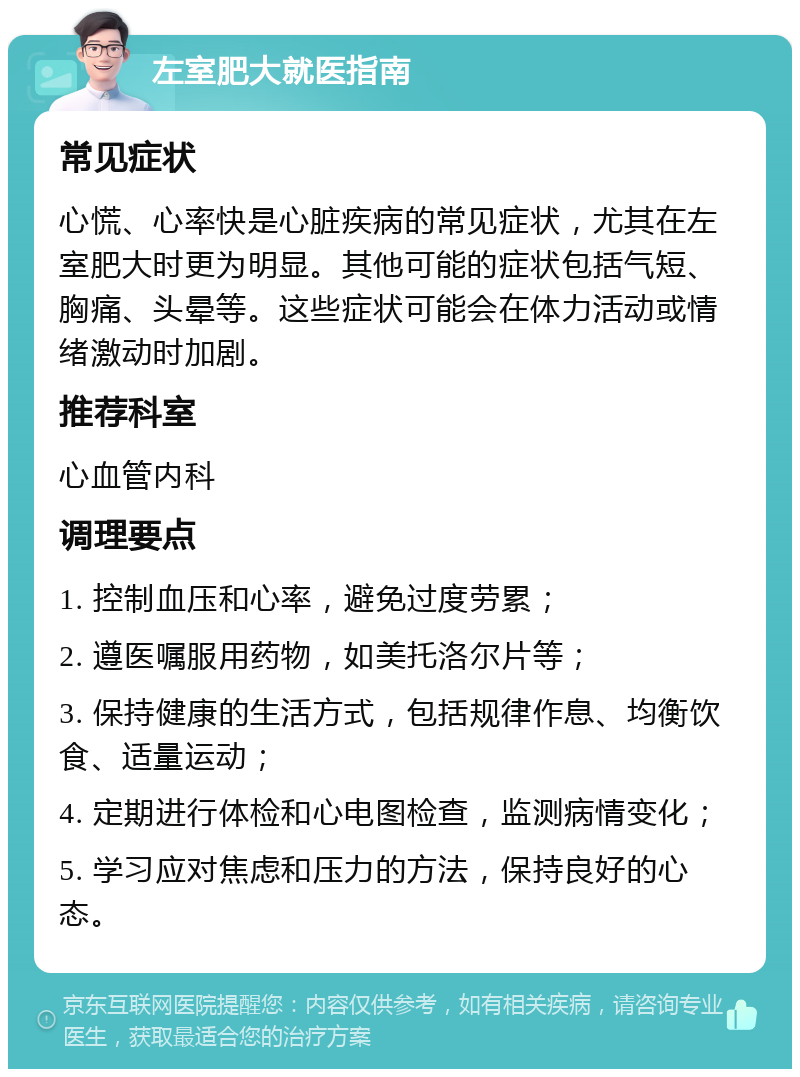 左室肥大就医指南 常见症状 心慌、心率快是心脏疾病的常见症状，尤其在左室肥大时更为明显。其他可能的症状包括气短、胸痛、头晕等。这些症状可能会在体力活动或情绪激动时加剧。 推荐科室 心血管内科 调理要点 1. 控制血压和心率，避免过度劳累； 2. 遵医嘱服用药物，如美托洛尔片等； 3. 保持健康的生活方式，包括规律作息、均衡饮食、适量运动； 4. 定期进行体检和心电图检查，监测病情变化； 5. 学习应对焦虑和压力的方法，保持良好的心态。