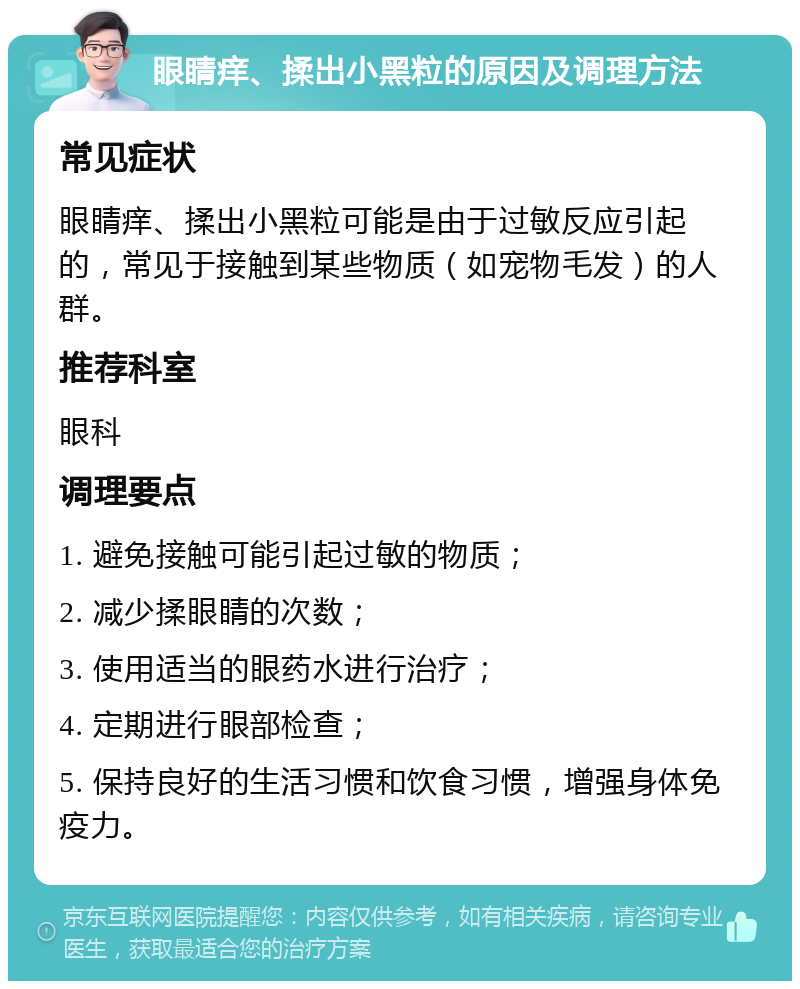 眼睛痒、揉出小黑粒的原因及调理方法 常见症状 眼睛痒、揉出小黑粒可能是由于过敏反应引起的，常见于接触到某些物质（如宠物毛发）的人群。 推荐科室 眼科 调理要点 1. 避免接触可能引起过敏的物质； 2. 减少揉眼睛的次数； 3. 使用适当的眼药水进行治疗； 4. 定期进行眼部检查； 5. 保持良好的生活习惯和饮食习惯，增强身体免疫力。