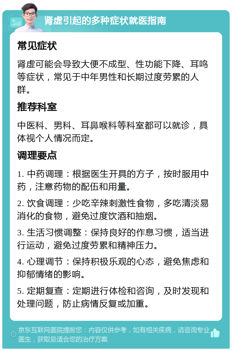 肾虚引起的多种症状就医指南 常见症状 肾虚可能会导致大便不成型、性功能下降、耳鸣等症状，常见于中年男性和长期过度劳累的人群。 推荐科室 中医科、男科、耳鼻喉科等科室都可以就诊，具体视个人情况而定。 调理要点 1. 中药调理：根据医生开具的方子，按时服用中药，注意药物的配伍和用量。 2. 饮食调理：少吃辛辣刺激性食物，多吃清淡易消化的食物，避免过度饮酒和抽烟。 3. 生活习惯调整：保持良好的作息习惯，适当进行运动，避免过度劳累和精神压力。 4. 心理调节：保持积极乐观的心态，避免焦虑和抑郁情绪的影响。 5. 定期复查：定期进行体检和咨询，及时发现和处理问题，防止病情反复或加重。