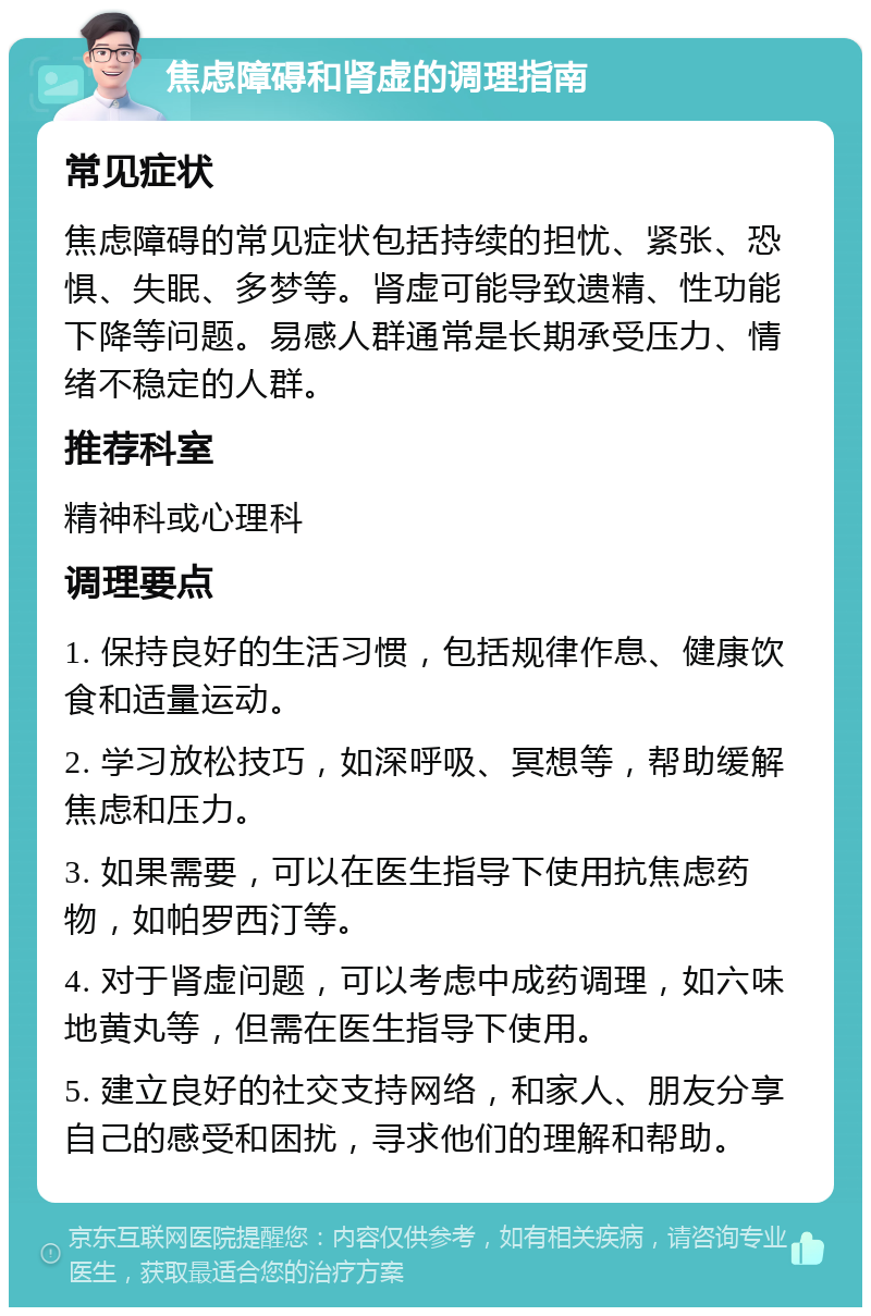 焦虑障碍和肾虚的调理指南 常见症状 焦虑障碍的常见症状包括持续的担忧、紧张、恐惧、失眠、多梦等。肾虚可能导致遗精、性功能下降等问题。易感人群通常是长期承受压力、情绪不稳定的人群。 推荐科室 精神科或心理科 调理要点 1. 保持良好的生活习惯，包括规律作息、健康饮食和适量运动。 2. 学习放松技巧，如深呼吸、冥想等，帮助缓解焦虑和压力。 3. 如果需要，可以在医生指导下使用抗焦虑药物，如帕罗西汀等。 4. 对于肾虚问题，可以考虑中成药调理，如六味地黄丸等，但需在医生指导下使用。 5. 建立良好的社交支持网络，和家人、朋友分享自己的感受和困扰，寻求他们的理解和帮助。