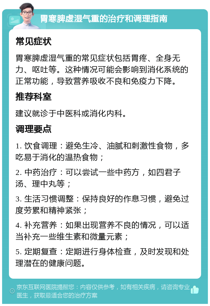 胃寒脾虚湿气重的治疗和调理指南 常见症状 胃寒脾虚湿气重的常见症状包括胃疼、全身无力、呕吐等。这种情况可能会影响到消化系统的正常功能，导致营养吸收不良和免疫力下降。 推荐科室 建议就诊于中医科或消化内科。 调理要点 1. 饮食调理：避免生冷、油腻和刺激性食物，多吃易于消化的温热食物； 2. 中药治疗：可以尝试一些中药方，如四君子汤、理中丸等； 3. 生活习惯调整：保持良好的作息习惯，避免过度劳累和精神紧张； 4. 补充营养：如果出现营养不良的情况，可以适当补充一些维生素和微量元素； 5. 定期复查：定期进行身体检查，及时发现和处理潜在的健康问题。