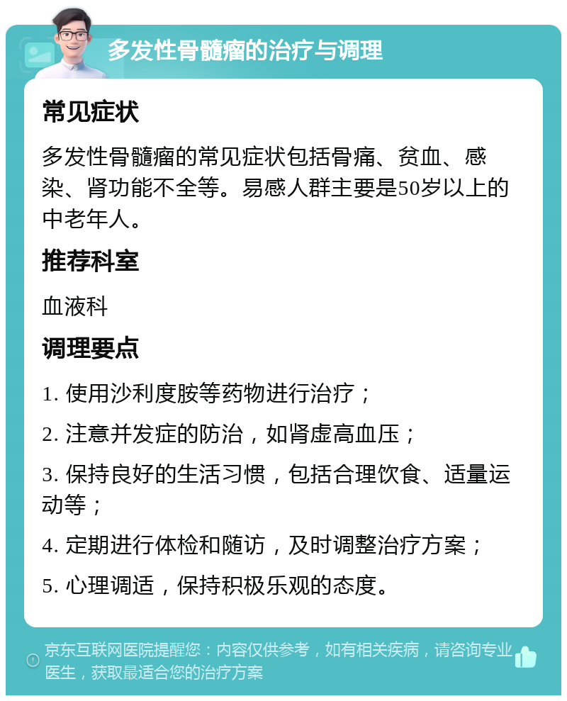 多发性骨髓瘤的治疗与调理 常见症状 多发性骨髓瘤的常见症状包括骨痛、贫血、感染、肾功能不全等。易感人群主要是50岁以上的中老年人。 推荐科室 血液科 调理要点 1. 使用沙利度胺等药物进行治疗； 2. 注意并发症的防治，如肾虚高血压； 3. 保持良好的生活习惯，包括合理饮食、适量运动等； 4. 定期进行体检和随访，及时调整治疗方案； 5. 心理调适，保持积极乐观的态度。