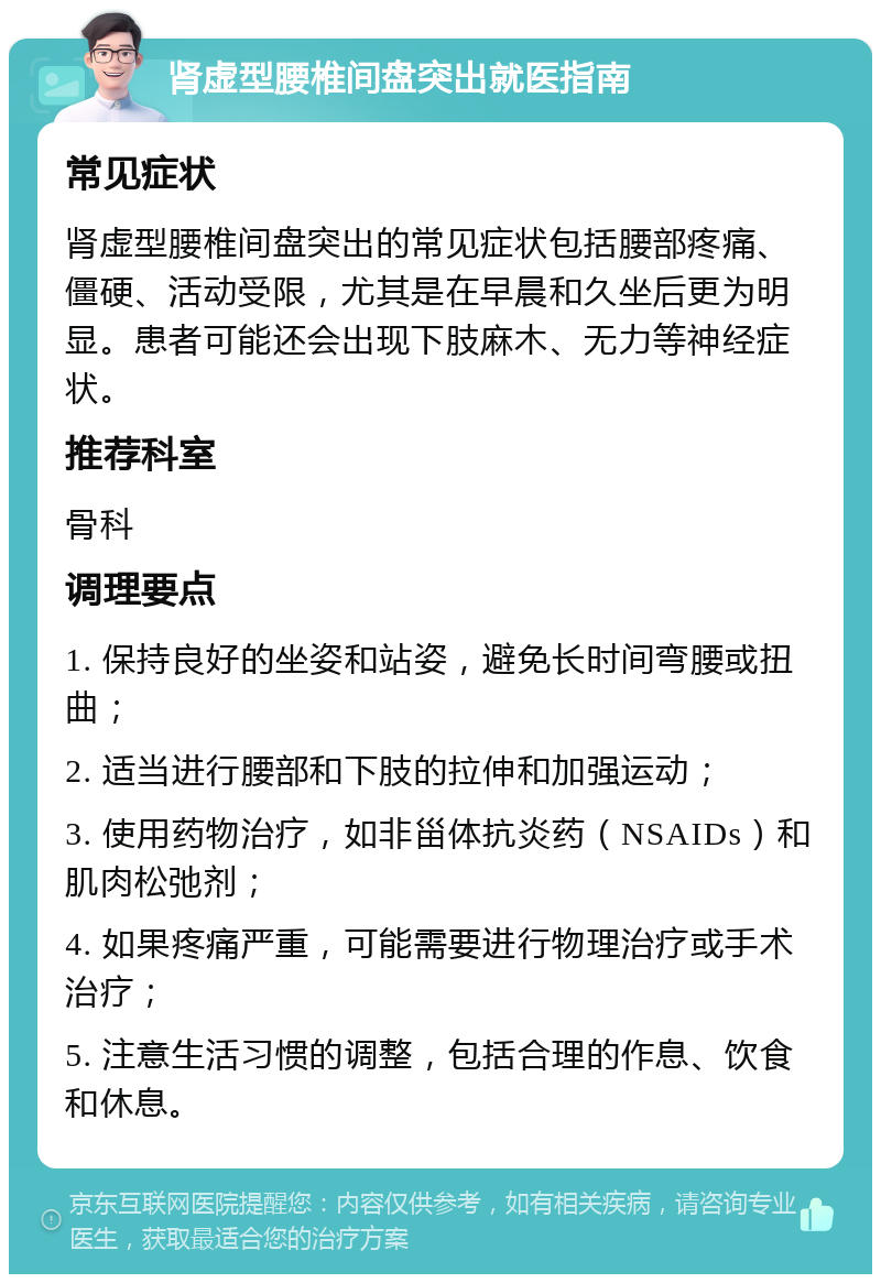 肾虚型腰椎间盘突出就医指南 常见症状 肾虚型腰椎间盘突出的常见症状包括腰部疼痛、僵硬、活动受限，尤其是在早晨和久坐后更为明显。患者可能还会出现下肢麻木、无力等神经症状。 推荐科室 骨科 调理要点 1. 保持良好的坐姿和站姿，避免长时间弯腰或扭曲； 2. 适当进行腰部和下肢的拉伸和加强运动； 3. 使用药物治疗，如非甾体抗炎药（NSAIDs）和肌肉松弛剂； 4. 如果疼痛严重，可能需要进行物理治疗或手术治疗； 5. 注意生活习惯的调整，包括合理的作息、饮食和休息。