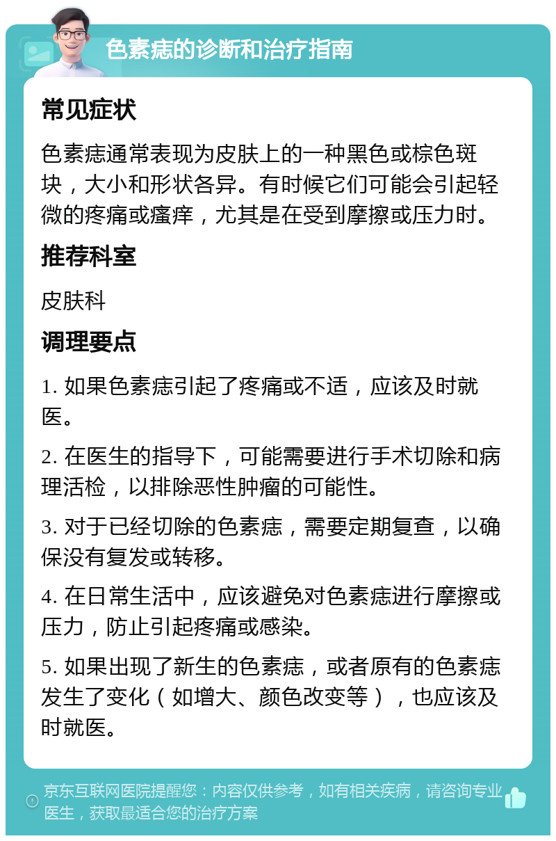 色素痣的诊断和治疗指南 常见症状 色素痣通常表现为皮肤上的一种黑色或棕色斑块，大小和形状各异。有时候它们可能会引起轻微的疼痛或瘙痒，尤其是在受到摩擦或压力时。 推荐科室 皮肤科 调理要点 1. 如果色素痣引起了疼痛或不适，应该及时就医。 2. 在医生的指导下，可能需要进行手术切除和病理活检，以排除恶性肿瘤的可能性。 3. 对于已经切除的色素痣，需要定期复查，以确保没有复发或转移。 4. 在日常生活中，应该避免对色素痣进行摩擦或压力，防止引起疼痛或感染。 5. 如果出现了新生的色素痣，或者原有的色素痣发生了变化（如增大、颜色改变等），也应该及时就医。