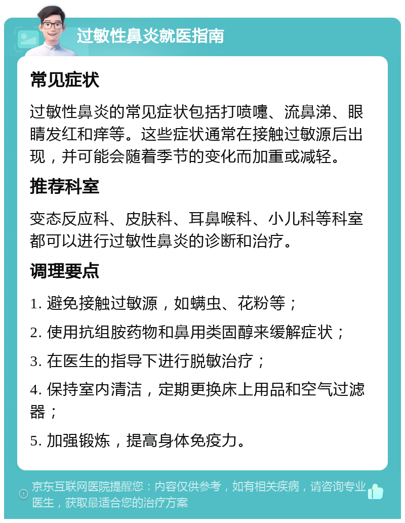 过敏性鼻炎就医指南 常见症状 过敏性鼻炎的常见症状包括打喷嚏、流鼻涕、眼睛发红和痒等。这些症状通常在接触过敏源后出现，并可能会随着季节的变化而加重或减轻。 推荐科室 变态反应科、皮肤科、耳鼻喉科、小儿科等科室都可以进行过敏性鼻炎的诊断和治疗。 调理要点 1. 避免接触过敏源，如螨虫、花粉等； 2. 使用抗组胺药物和鼻用类固醇来缓解症状； 3. 在医生的指导下进行脱敏治疗； 4. 保持室内清洁，定期更换床上用品和空气过滤器； 5. 加强锻炼，提高身体免疫力。