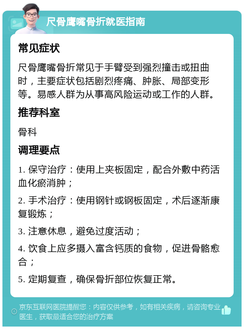 尺骨鹰嘴骨折就医指南 常见症状 尺骨鹰嘴骨折常见于手臂受到强烈撞击或扭曲时，主要症状包括剧烈疼痛、肿胀、局部变形等。易感人群为从事高风险运动或工作的人群。 推荐科室 骨科 调理要点 1. 保守治疗：使用上夹板固定，配合外敷中药活血化瘀消肿； 2. 手术治疗：使用钢针或钢板固定，术后逐渐康复锻炼； 3. 注意休息，避免过度活动； 4. 饮食上应多摄入富含钙质的食物，促进骨骼愈合； 5. 定期复查，确保骨折部位恢复正常。