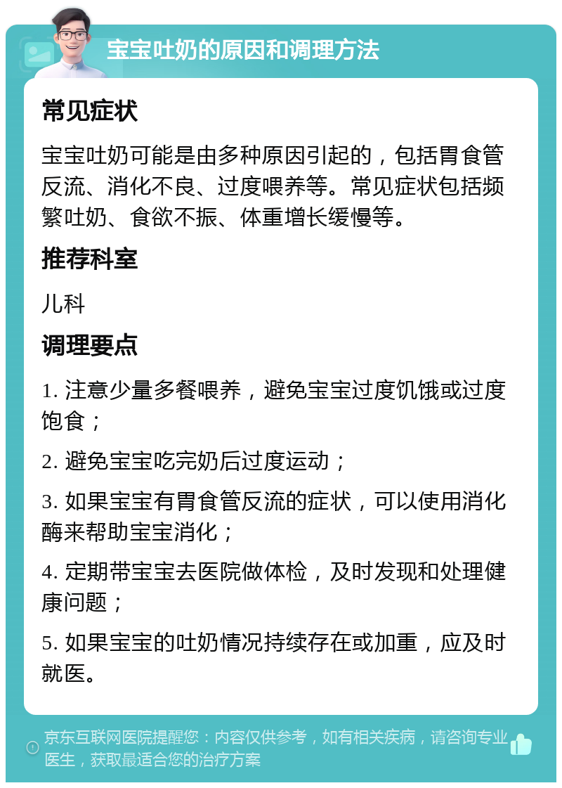 宝宝吐奶的原因和调理方法 常见症状 宝宝吐奶可能是由多种原因引起的，包括胃食管反流、消化不良、过度喂养等。常见症状包括频繁吐奶、食欲不振、体重增长缓慢等。 推荐科室 儿科 调理要点 1. 注意少量多餐喂养，避免宝宝过度饥饿或过度饱食； 2. 避免宝宝吃完奶后过度运动； 3. 如果宝宝有胃食管反流的症状，可以使用消化酶来帮助宝宝消化； 4. 定期带宝宝去医院做体检，及时发现和处理健康问题； 5. 如果宝宝的吐奶情况持续存在或加重，应及时就医。