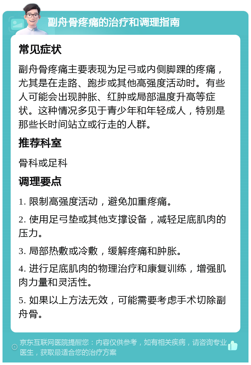 副舟骨疼痛的治疗和调理指南 常见症状 副舟骨疼痛主要表现为足弓或内侧脚踝的疼痛，尤其是在走路、跑步或其他高强度活动时。有些人可能会出现肿胀、红肿或局部温度升高等症状。这种情况多见于青少年和年轻成人，特别是那些长时间站立或行走的人群。 推荐科室 骨科或足科 调理要点 1. 限制高强度活动，避免加重疼痛。 2. 使用足弓垫或其他支撑设备，减轻足底肌肉的压力。 3. 局部热敷或冷敷，缓解疼痛和肿胀。 4. 进行足底肌肉的物理治疗和康复训练，增强肌肉力量和灵活性。 5. 如果以上方法无效，可能需要考虑手术切除副舟骨。