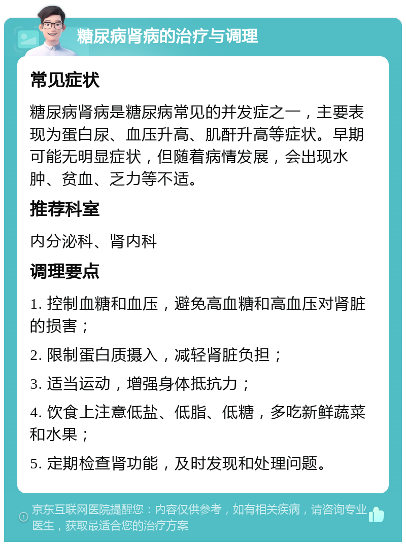 糖尿病肾病的治疗与调理 常见症状 糖尿病肾病是糖尿病常见的并发症之一，主要表现为蛋白尿、血压升高、肌酐升高等症状。早期可能无明显症状，但随着病情发展，会出现水肿、贫血、乏力等不适。 推荐科室 内分泌科、肾内科 调理要点 1. 控制血糖和血压，避免高血糖和高血压对肾脏的损害； 2. 限制蛋白质摄入，减轻肾脏负担； 3. 适当运动，增强身体抵抗力； 4. 饮食上注意低盐、低脂、低糖，多吃新鲜蔬菜和水果； 5. 定期检查肾功能，及时发现和处理问题。