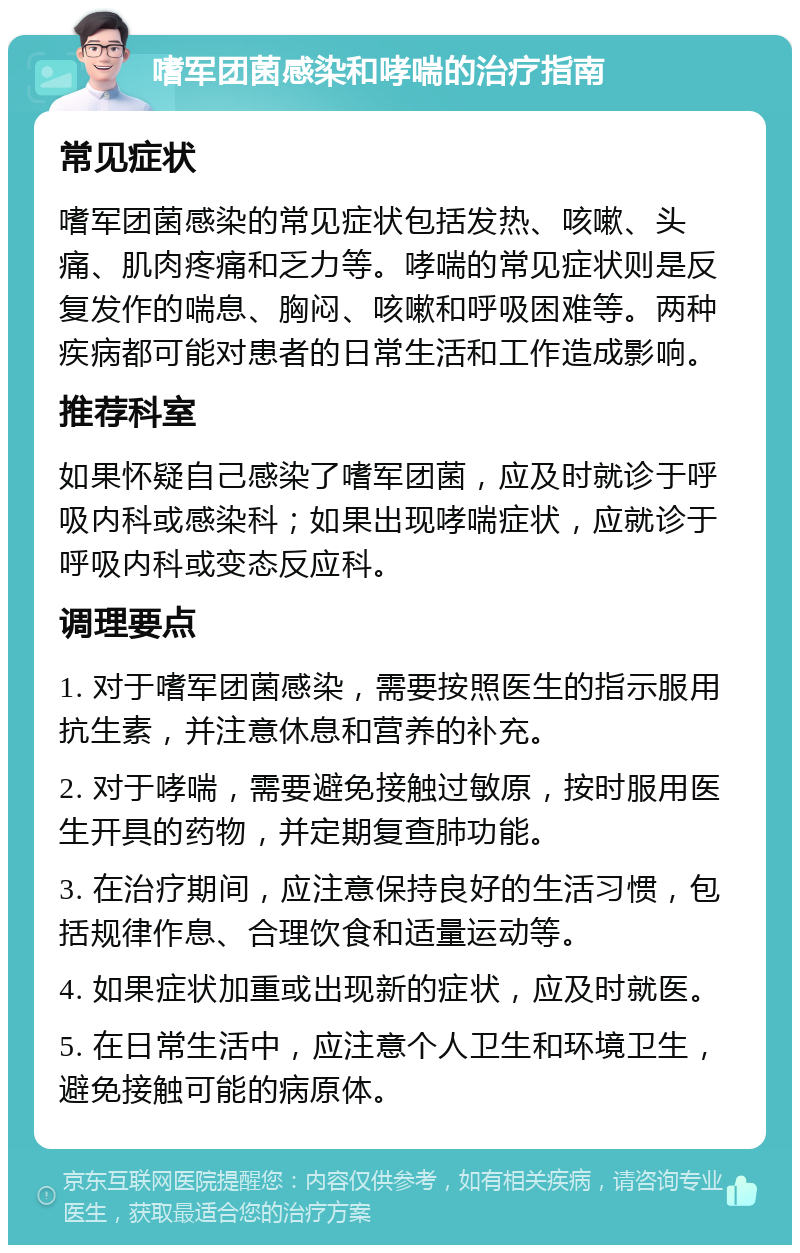 嗜军团菌感染和哮喘的治疗指南 常见症状 嗜军团菌感染的常见症状包括发热、咳嗽、头痛、肌肉疼痛和乏力等。哮喘的常见症状则是反复发作的喘息、胸闷、咳嗽和呼吸困难等。两种疾病都可能对患者的日常生活和工作造成影响。 推荐科室 如果怀疑自己感染了嗜军团菌，应及时就诊于呼吸内科或感染科；如果出现哮喘症状，应就诊于呼吸内科或变态反应科。 调理要点 1. 对于嗜军团菌感染，需要按照医生的指示服用抗生素，并注意休息和营养的补充。 2. 对于哮喘，需要避免接触过敏原，按时服用医生开具的药物，并定期复查肺功能。 3. 在治疗期间，应注意保持良好的生活习惯，包括规律作息、合理饮食和适量运动等。 4. 如果症状加重或出现新的症状，应及时就医。 5. 在日常生活中，应注意个人卫生和环境卫生，避免接触可能的病原体。