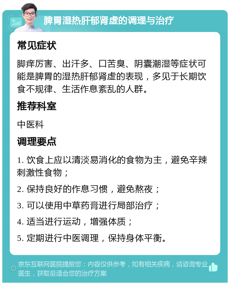 脾胃湿热肝郁肾虚的调理与治疗 常见症状 脚痒厉害、出汗多、口苦臭、阴囊潮湿等症状可能是脾胃的湿热肝郁肾虚的表现，多见于长期饮食不规律、生活作息紊乱的人群。 推荐科室 中医科 调理要点 1. 饮食上应以清淡易消化的食物为主，避免辛辣刺激性食物； 2. 保持良好的作息习惯，避免熬夜； 3. 可以使用中草药膏进行局部治疗； 4. 适当进行运动，增强体质； 5. 定期进行中医调理，保持身体平衡。