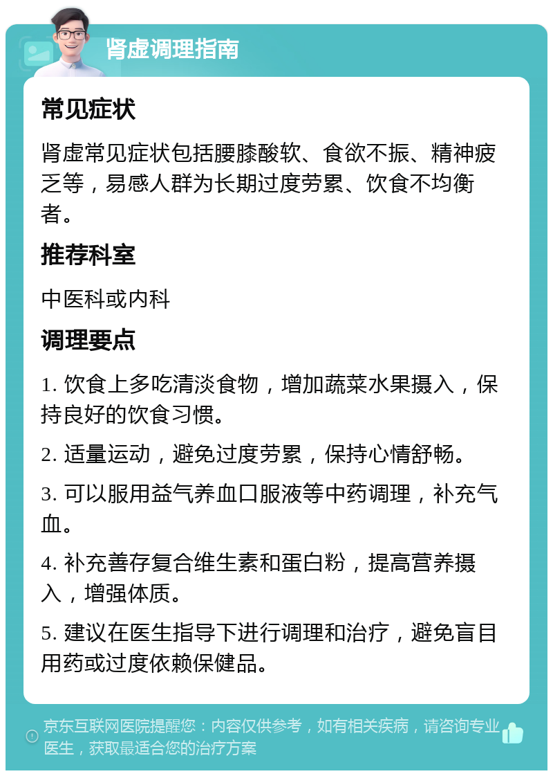 肾虚调理指南 常见症状 肾虚常见症状包括腰膝酸软、食欲不振、精神疲乏等，易感人群为长期过度劳累、饮食不均衡者。 推荐科室 中医科或内科 调理要点 1. 饮食上多吃清淡食物，增加蔬菜水果摄入，保持良好的饮食习惯。 2. 适量运动，避免过度劳累，保持心情舒畅。 3. 可以服用益气养血口服液等中药调理，补充气血。 4. 补充善存复合维生素和蛋白粉，提高营养摄入，增强体质。 5. 建议在医生指导下进行调理和治疗，避免盲目用药或过度依赖保健品。