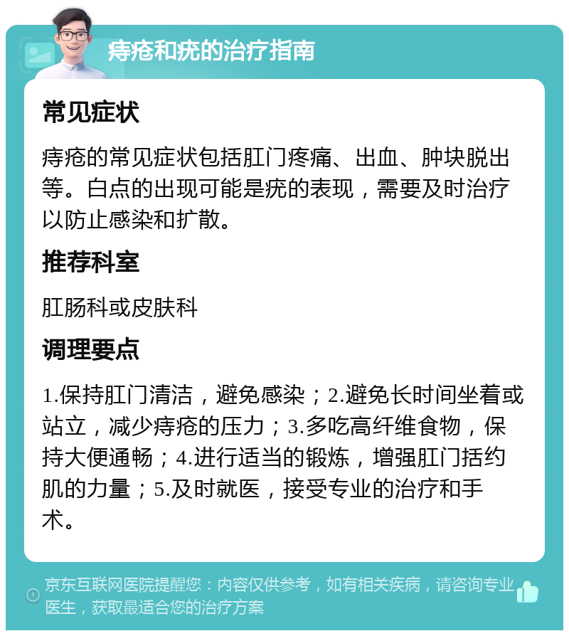 痔疮和疣的治疗指南 常见症状 痔疮的常见症状包括肛门疼痛、出血、肿块脱出等。白点的出现可能是疣的表现，需要及时治疗以防止感染和扩散。 推荐科室 肛肠科或皮肤科 调理要点 1.保持肛门清洁，避免感染；2.避免长时间坐着或站立，减少痔疮的压力；3.多吃高纤维食物，保持大便通畅；4.进行适当的锻炼，增强肛门括约肌的力量；5.及时就医，接受专业的治疗和手术。