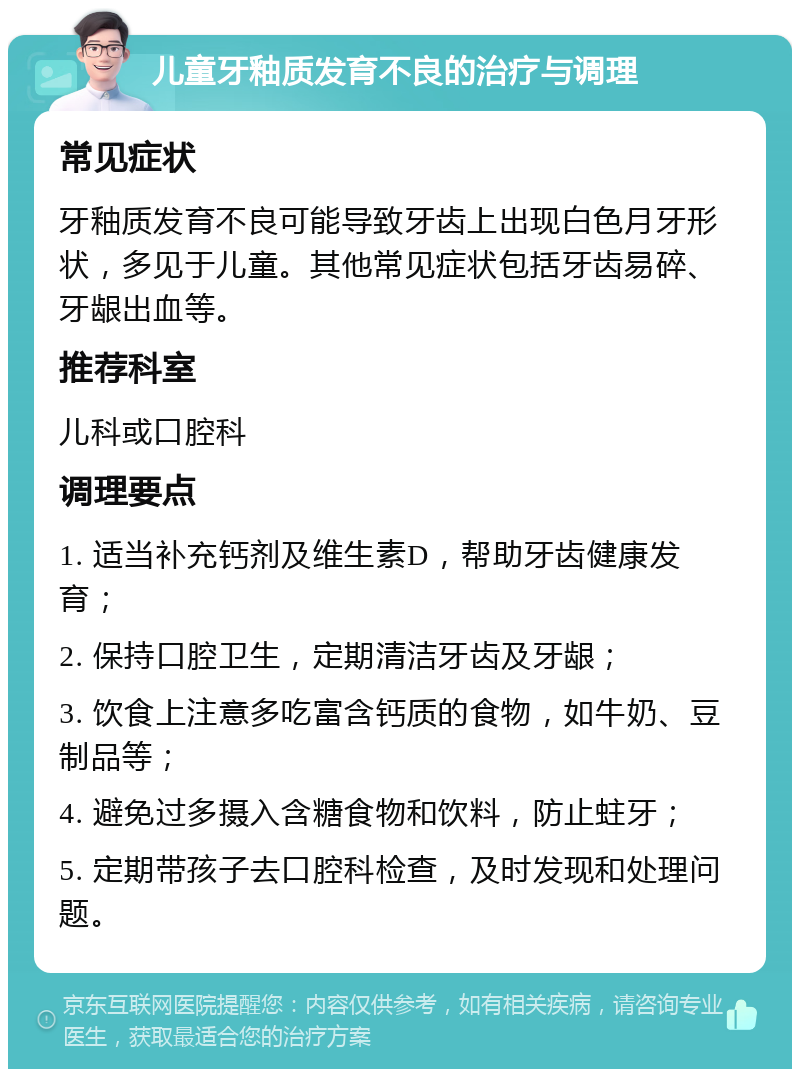 儿童牙釉质发育不良的治疗与调理 常见症状 牙釉质发育不良可能导致牙齿上出现白色月牙形状，多见于儿童。其他常见症状包括牙齿易碎、牙龈出血等。 推荐科室 儿科或口腔科 调理要点 1. 适当补充钙剂及维生素D，帮助牙齿健康发育； 2. 保持口腔卫生，定期清洁牙齿及牙龈； 3. 饮食上注意多吃富含钙质的食物，如牛奶、豆制品等； 4. 避免过多摄入含糖食物和饮料，防止蛀牙； 5. 定期带孩子去口腔科检查，及时发现和处理问题。