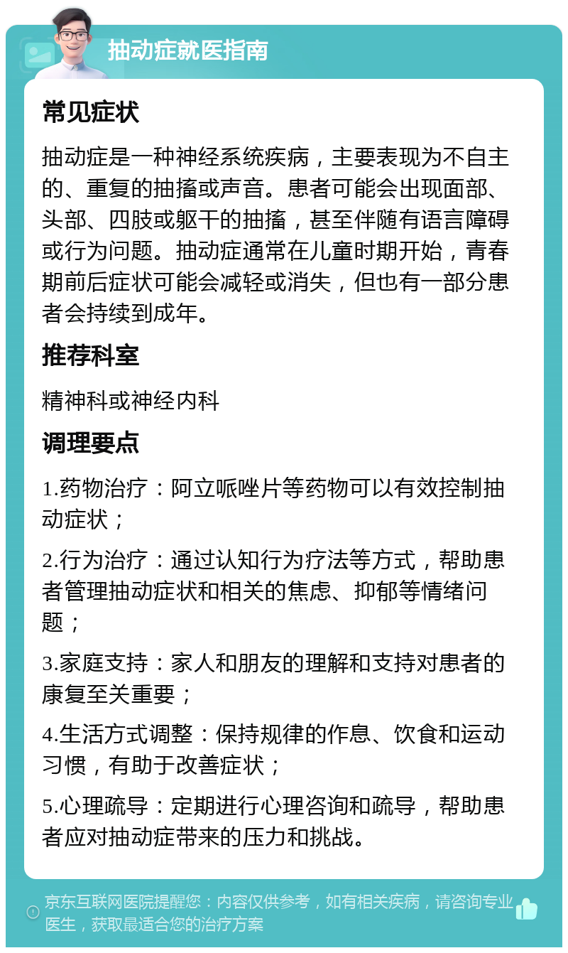 抽动症就医指南 常见症状 抽动症是一种神经系统疾病，主要表现为不自主的、重复的抽搐或声音。患者可能会出现面部、头部、四肢或躯干的抽搐，甚至伴随有语言障碍或行为问题。抽动症通常在儿童时期开始，青春期前后症状可能会减轻或消失，但也有一部分患者会持续到成年。 推荐科室 精神科或神经内科 调理要点 1.药物治疗：阿立哌唑片等药物可以有效控制抽动症状； 2.行为治疗：通过认知行为疗法等方式，帮助患者管理抽动症状和相关的焦虑、抑郁等情绪问题； 3.家庭支持：家人和朋友的理解和支持对患者的康复至关重要； 4.生活方式调整：保持规律的作息、饮食和运动习惯，有助于改善症状； 5.心理疏导：定期进行心理咨询和疏导，帮助患者应对抽动症带来的压力和挑战。