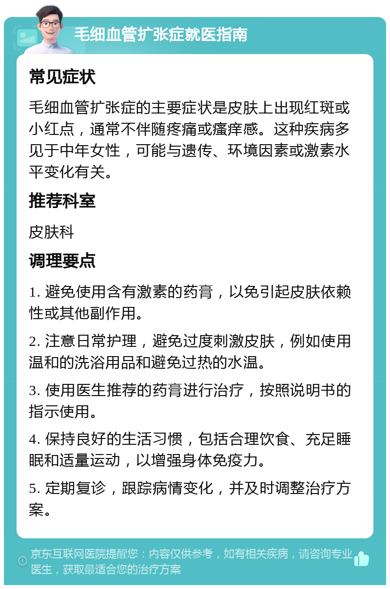 毛细血管扩张症就医指南 常见症状 毛细血管扩张症的主要症状是皮肤上出现红斑或小红点，通常不伴随疼痛或瘙痒感。这种疾病多见于中年女性，可能与遗传、环境因素或激素水平变化有关。 推荐科室 皮肤科 调理要点 1. 避免使用含有激素的药膏，以免引起皮肤依赖性或其他副作用。 2. 注意日常护理，避免过度刺激皮肤，例如使用温和的洗浴用品和避免过热的水温。 3. 使用医生推荐的药膏进行治疗，按照说明书的指示使用。 4. 保持良好的生活习惯，包括合理饮食、充足睡眠和适量运动，以增强身体免疫力。 5. 定期复诊，跟踪病情变化，并及时调整治疗方案。