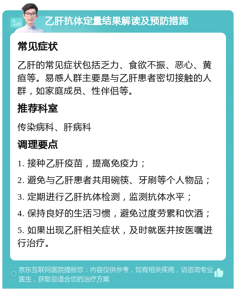 乙肝抗体定量结果解读及预防措施 常见症状 乙肝的常见症状包括乏力、食欲不振、恶心、黄疸等。易感人群主要是与乙肝患者密切接触的人群，如家庭成员、性伴侣等。 推荐科室 传染病科、肝病科 调理要点 1. 接种乙肝疫苗，提高免疫力； 2. 避免与乙肝患者共用碗筷、牙刷等个人物品； 3. 定期进行乙肝抗体检测，监测抗体水平； 4. 保持良好的生活习惯，避免过度劳累和饮酒； 5. 如果出现乙肝相关症状，及时就医并按医嘱进行治疗。