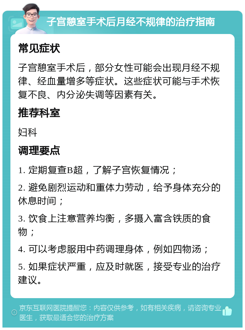 子宫憩室手术后月经不规律的治疗指南 常见症状 子宫憩室手术后，部分女性可能会出现月经不规律、经血量增多等症状。这些症状可能与手术恢复不良、内分泌失调等因素有关。 推荐科室 妇科 调理要点 1. 定期复查B超，了解子宫恢复情况； 2. 避免剧烈运动和重体力劳动，给予身体充分的休息时间； 3. 饮食上注意营养均衡，多摄入富含铁质的食物； 4. 可以考虑服用中药调理身体，例如四物汤； 5. 如果症状严重，应及时就医，接受专业的治疗建议。